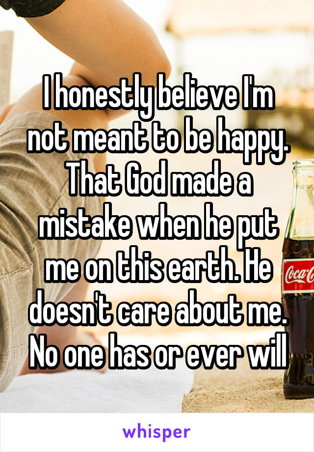 I honestly believe I'm not meant to be happy. That God made a mistake when he put me on this earth. He doesn't care about me. No one has or ever will