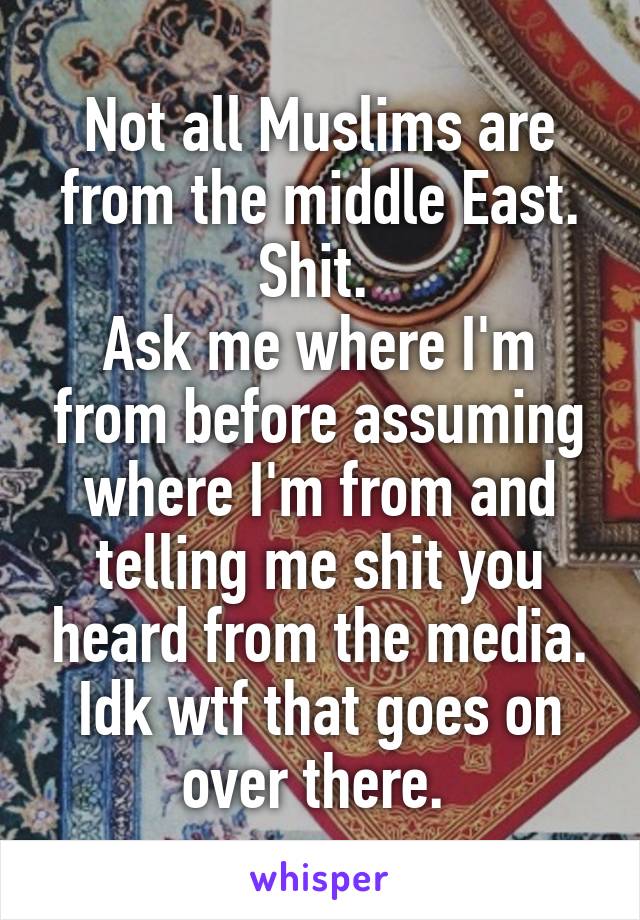 Not all Muslims are from the middle East. Shit. 
Ask me where I'm from before assuming where I'm from and telling me shit you heard from the media. Idk wtf that goes on over there. 