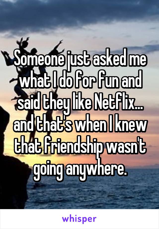 Someone just asked me what I do for fun and said they like Netflix... and that's when I knew that friendship wasn't going anywhere.