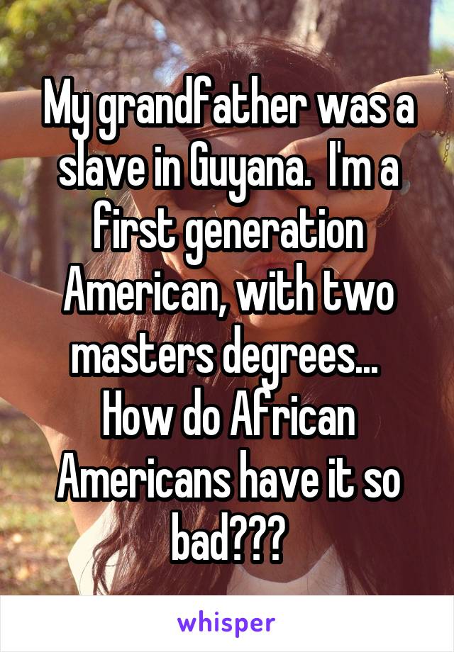 My grandfather was a slave in Guyana.  I'm a first generation American, with two masters degrees... 
How do African Americans have it so bad???