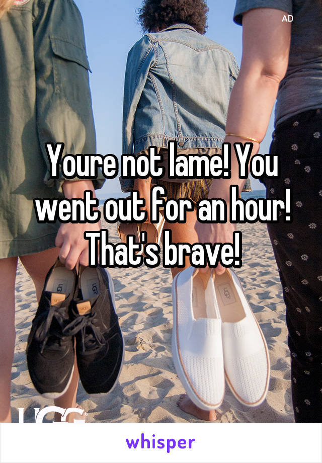 Youre not lame! You went out for an hour! That's brave!
