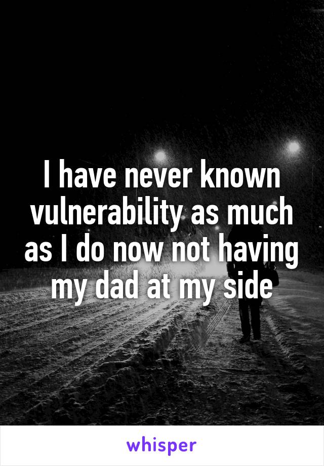 I have never known vulnerability as much as I do now not having my dad at my side