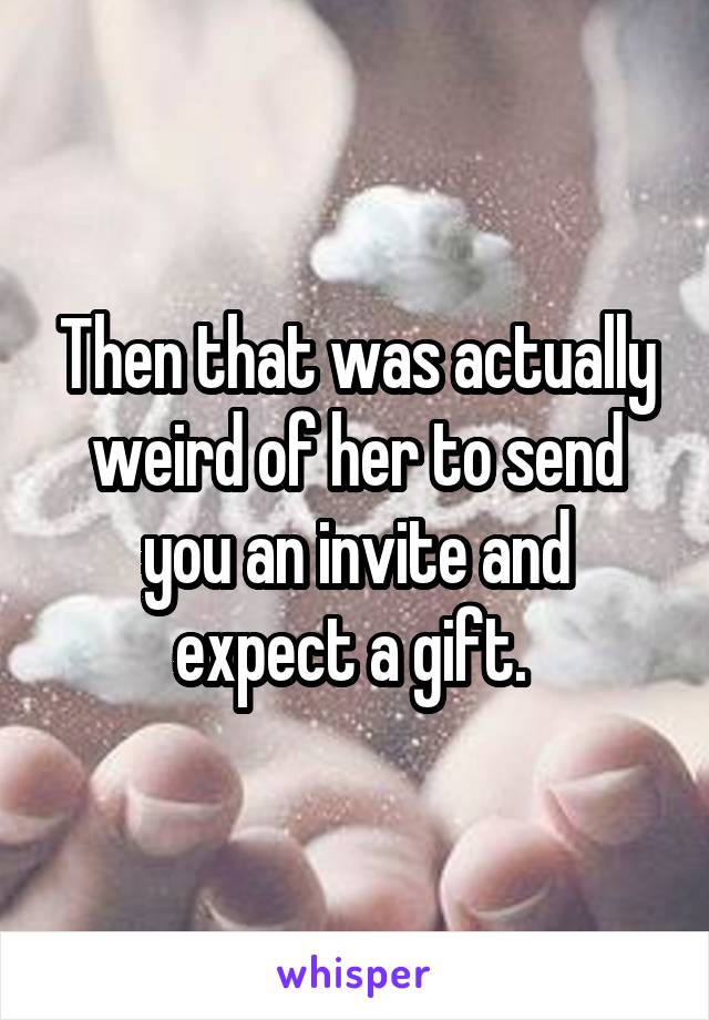 Then that was actually weird of her to send you an invite and expect a gift. 