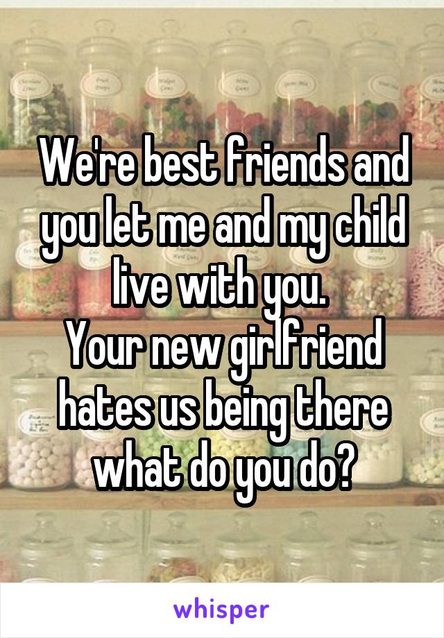 We're best friends and you let me and my child live with you. 
Your new girlfriend hates us being there what do you do?