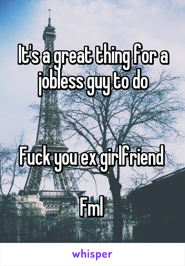 It's a great thing for a jobless guy to do


Fuck you ex girlfriend 

Fml 