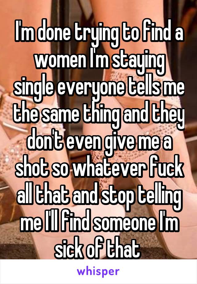 I'm done trying to find a women I'm staying single everyone tells me the same thing and they don't even give me a shot so whatever fuck all that and stop telling me I'll find someone I'm sick of that 