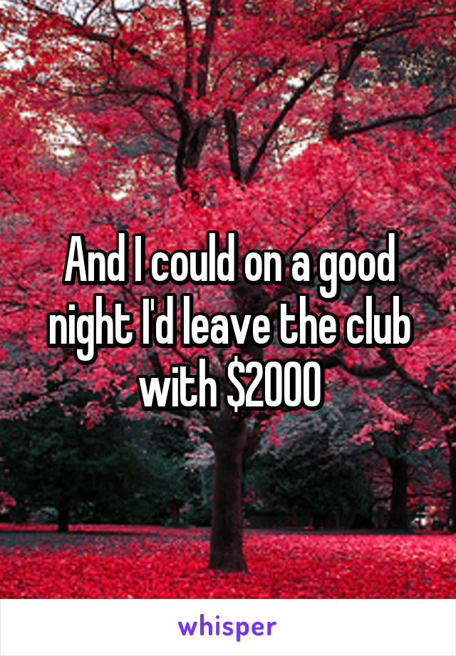 And I could on a good night I'd leave the club with $2000