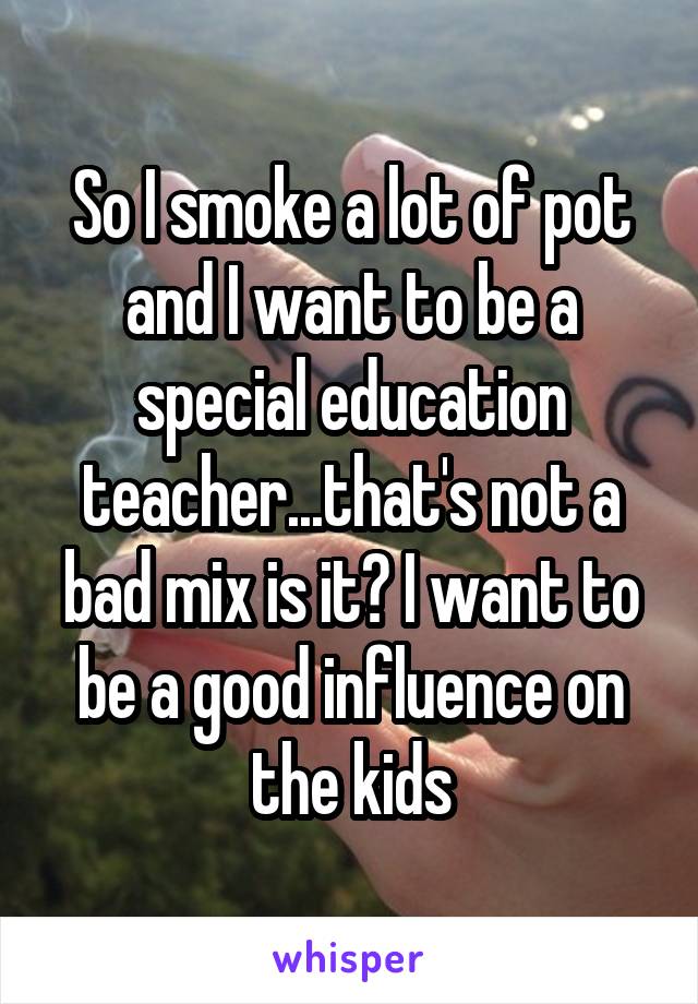 So I smoke a lot of pot and I want to be a special education teacher...that's not a bad mix is it? I want to be a good influence on the kids