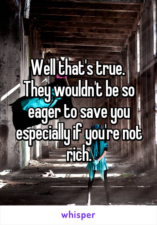 Well that's true. 
They wouldn't be so eager to save you especially if you're not rich.