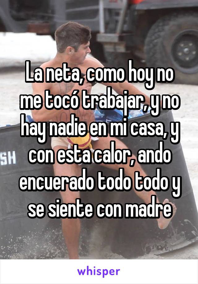 La neta, como hoy no me tocó trabajar, y no hay nadie en mi casa, y con esta calor, ando encuerado todo todo y se siente con madre