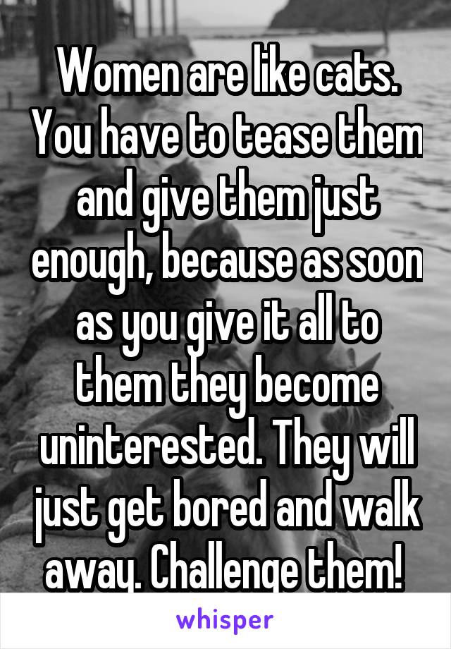 Women are like cats. You have to tease them and give them just enough, because as soon as you give it all to them they become uninterested. They will just get bored and walk away. Challenge them! 