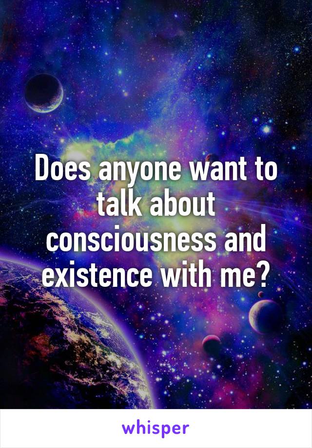 Does anyone want to talk about consciousness and existence with me?