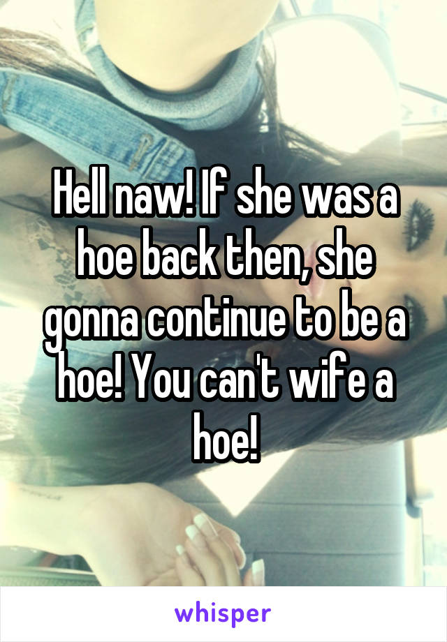 Hell naw! If she was a hoe back then, she gonna continue to be a hoe! You can't wife a hoe!