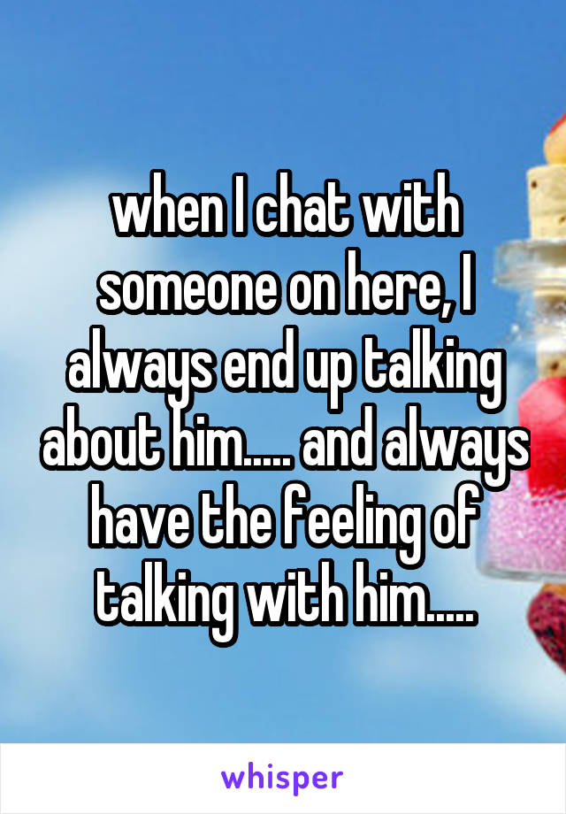 when I chat with someone on here, I always end up talking about him..... and always have the feeling of talking with him.....