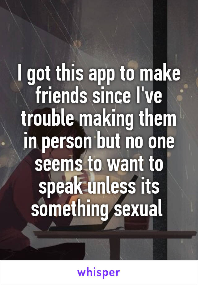 I got this app to make friends since I've trouble making them in person but no one seems to want to speak unless its something sexual 