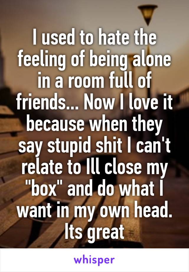 I used to hate the feeling of being alone in a room full of friends... Now I love it because when they say stupid shit I can't relate to Ill close my "box" and do what I want in my own head. Its great