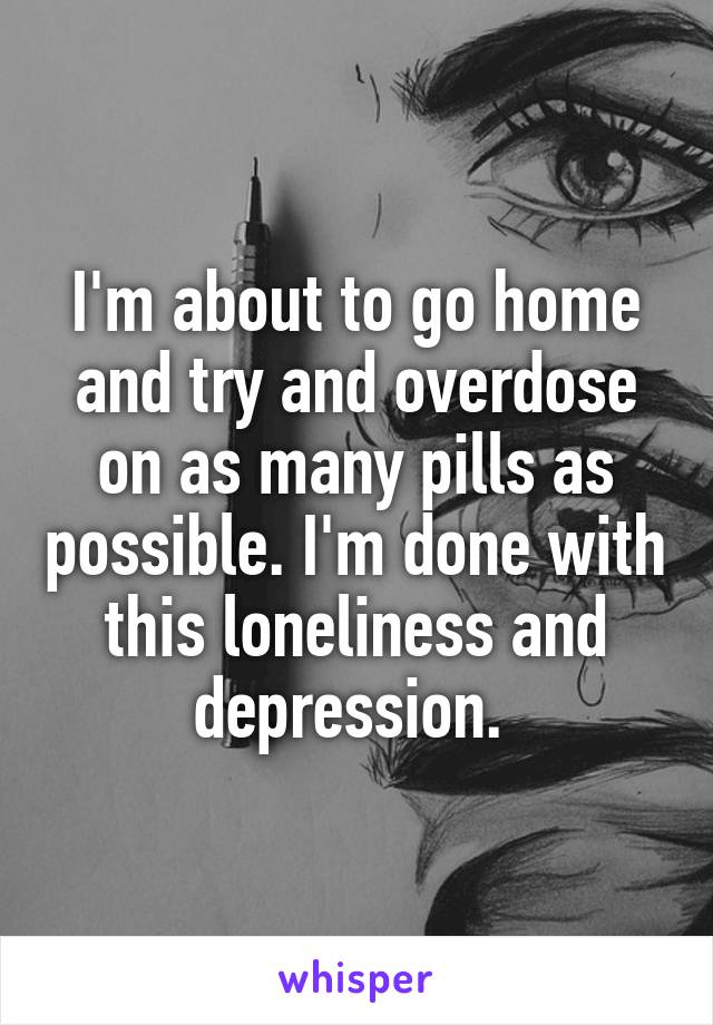 I'm about to go home and try and overdose on as many pills as possible. I'm done with this loneliness and depression. 