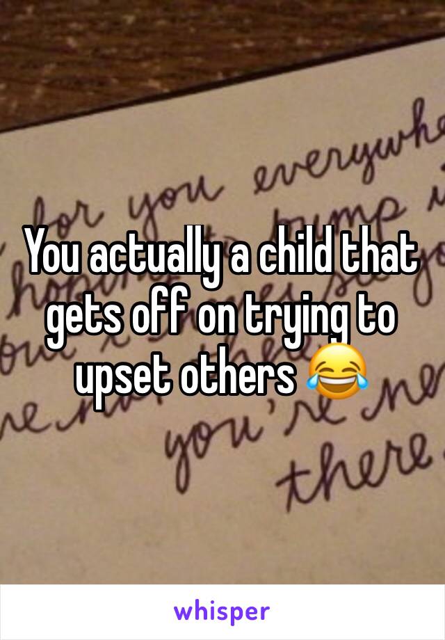 You actually a child that gets off on trying to upset others 😂