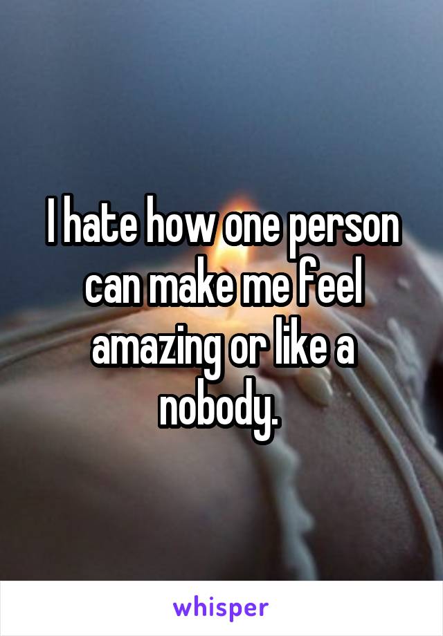 I hate how one person can make me feel amazing or like a nobody. 