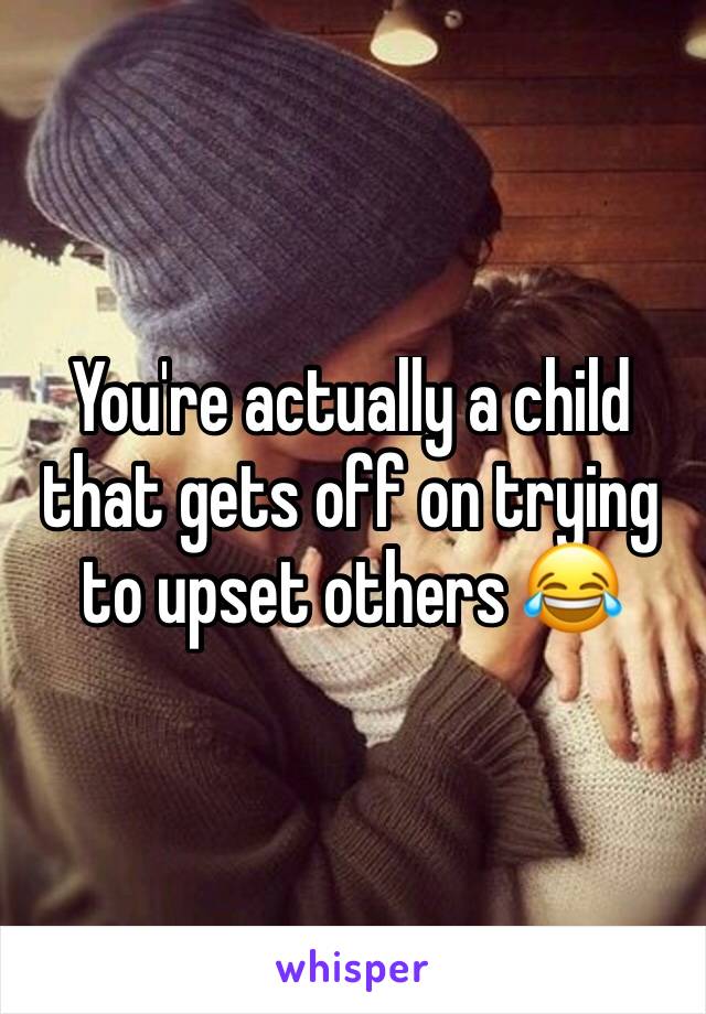 You're actually a child that gets off on trying to upset others 😂