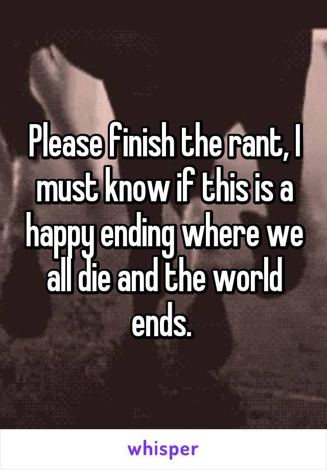 Please finish the rant, I must know if this is a happy ending where we all die and the world ends. 