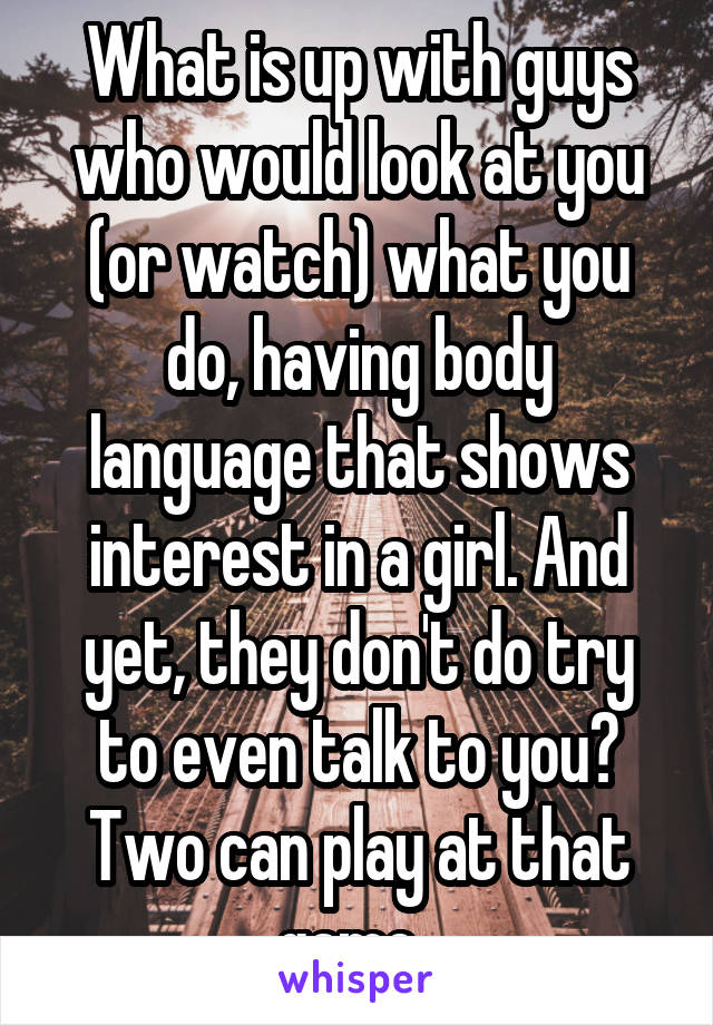 What is up with guys who would look at you (or watch) what you do, having body language that shows interest in a girl. And yet, they don't do try to even talk to you? Two can play at that game. 