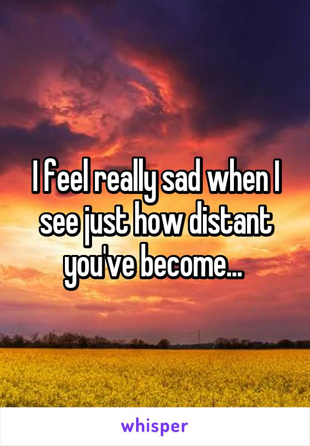 I feel really sad when I see just how distant you've become... 