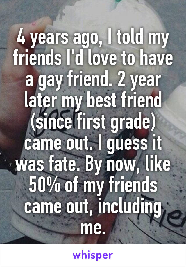 4 years ago, I told my friends I'd love to have a gay friend. 2 year later my best friend (since first grade) came out. I guess it was fate. By now, like 50% of my friends came out, including me.