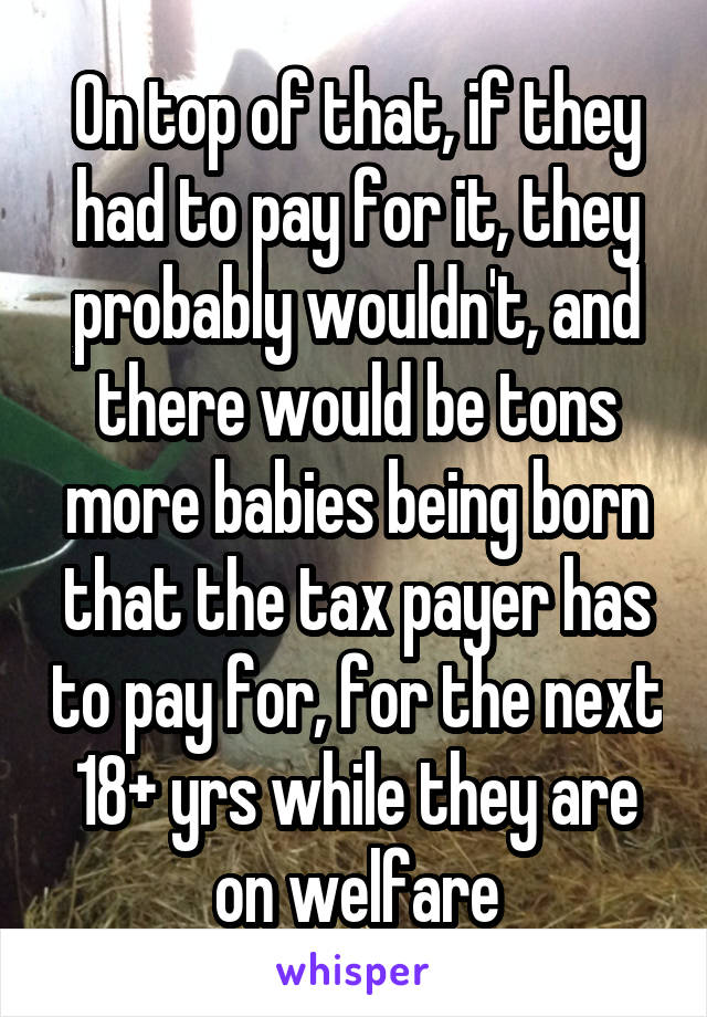 On top of that, if they had to pay for it, they probably wouldn't, and there would be tons more babies being born that the tax payer has to pay for, for the next 18+ yrs while they are on welfare