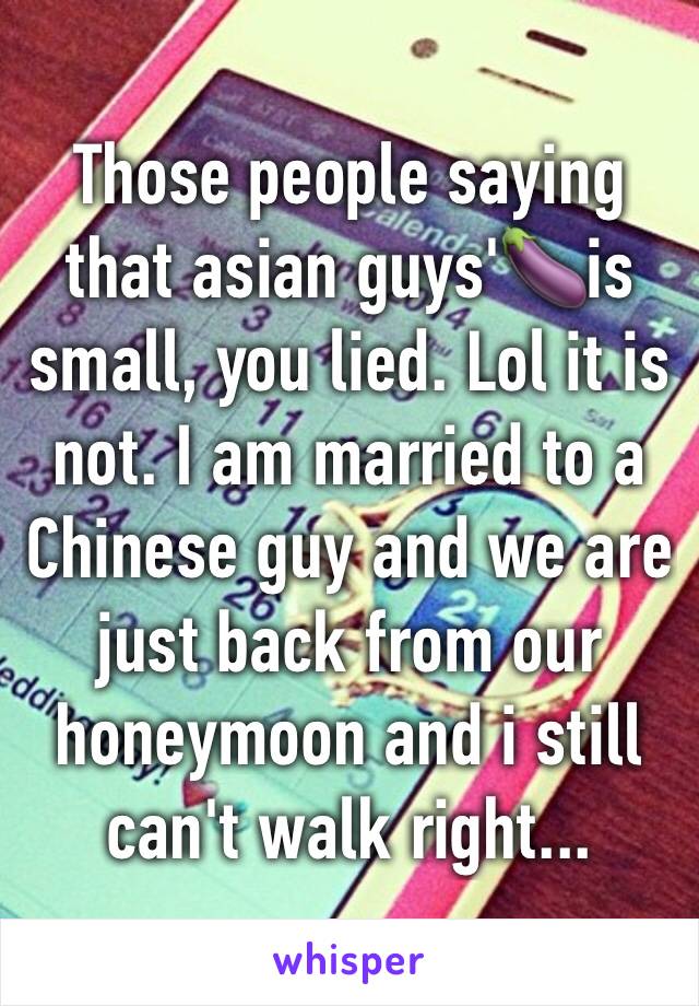 Those people saying that asian guys'🍆is small, you lied. Lol it is not. I am married to a Chinese guy and we are just back from our honeymoon and i still can't walk right...