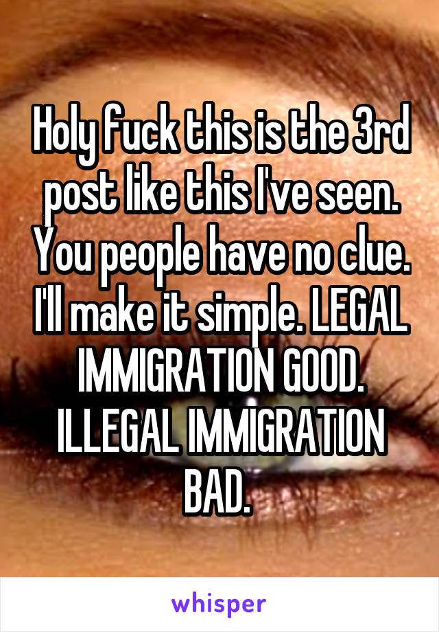 Holy fuck this is the 3rd post like this I've seen. You people have no clue. I'll make it simple. LEGAL IMMIGRATION GOOD. ILLEGAL IMMIGRATION BAD. 