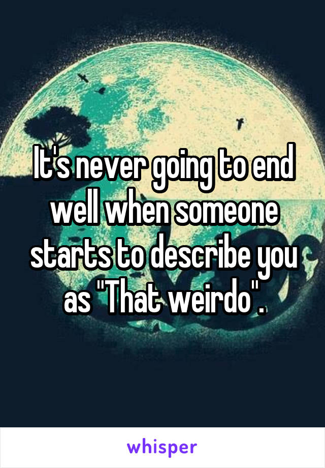 It's never going to end well when someone starts to describe you as "That weirdo".