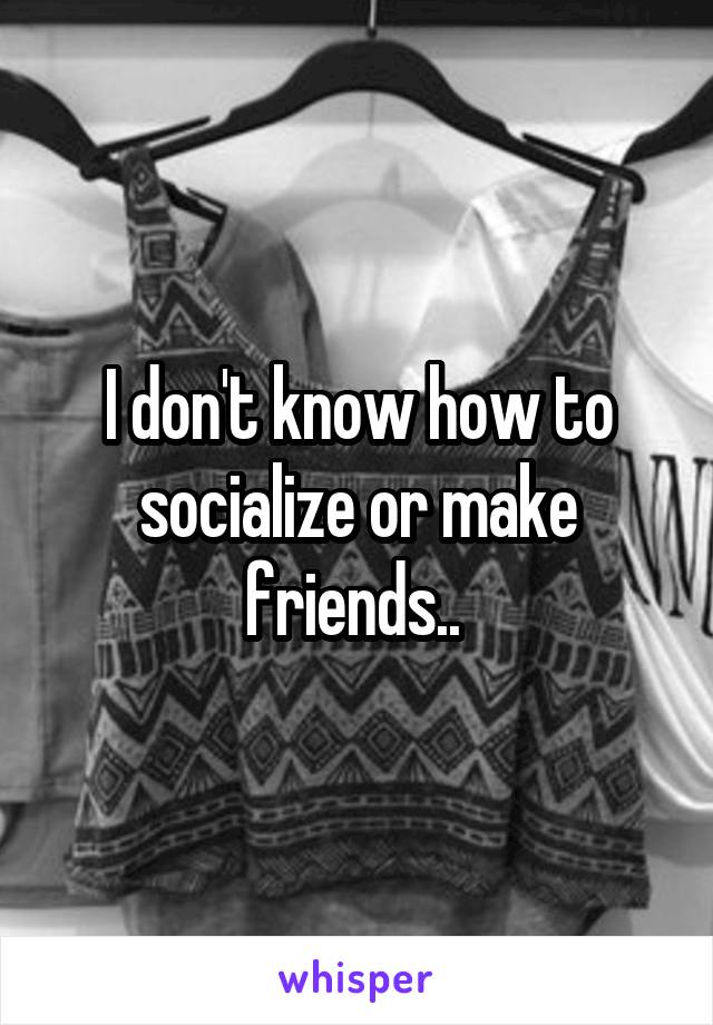 I don't know how to socialize or make friends.. 