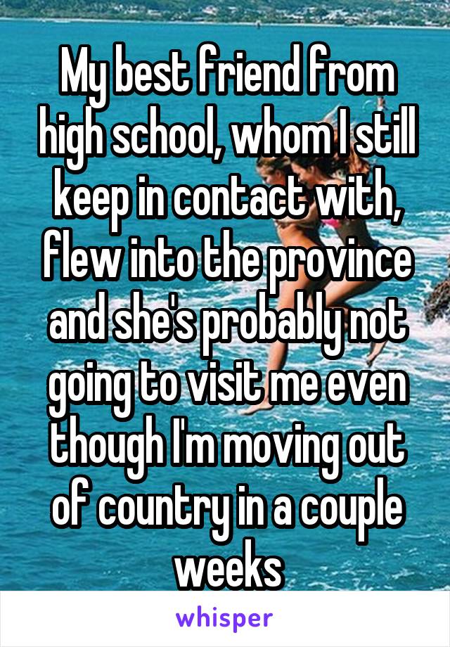 My best friend from high school, whom I still keep in contact with, flew into the province and she's probably not going to visit me even though I'm moving out of country in a couple weeks