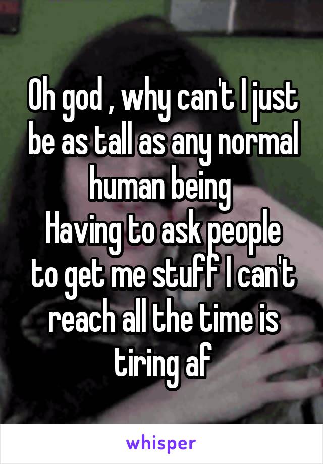 Oh god , why can't I just be as tall as any normal human being 
Having to ask people to get me stuff I can't reach all the time is tiring af