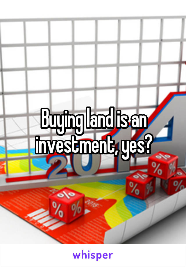 Buying land is an investment, yes?