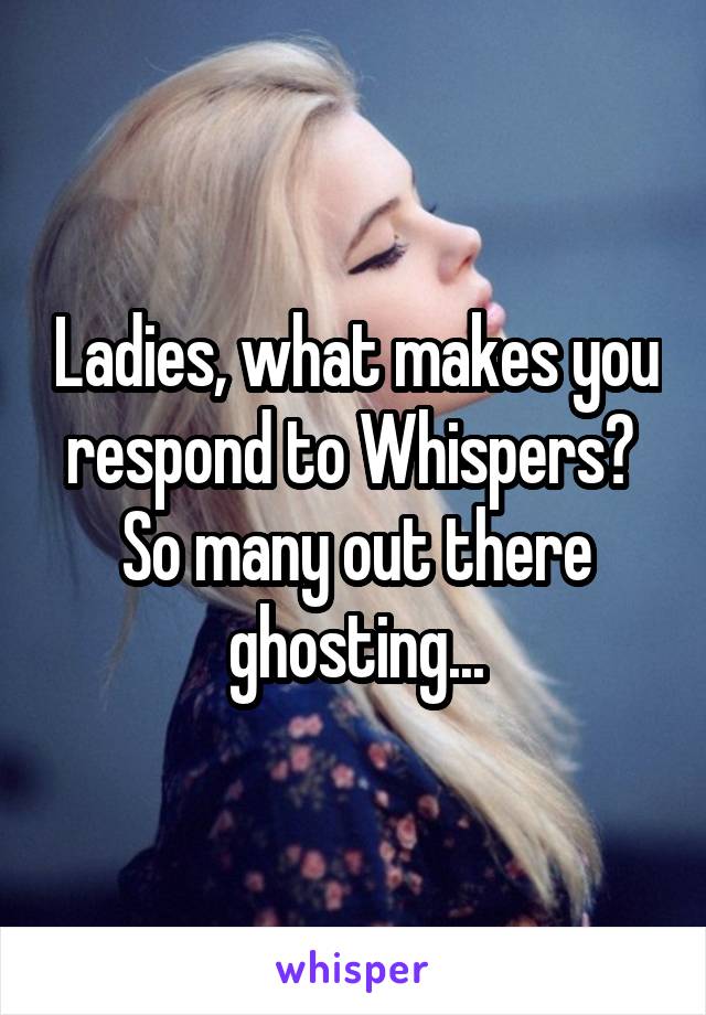 Ladies, what makes you respond to Whispers?  So many out there ghosting...