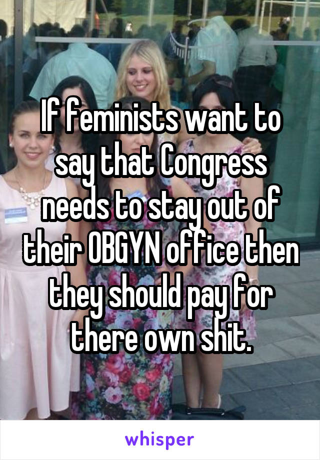 If feminists want to say that Congress needs to stay out of their OBGYN office then they should pay for there own shit.