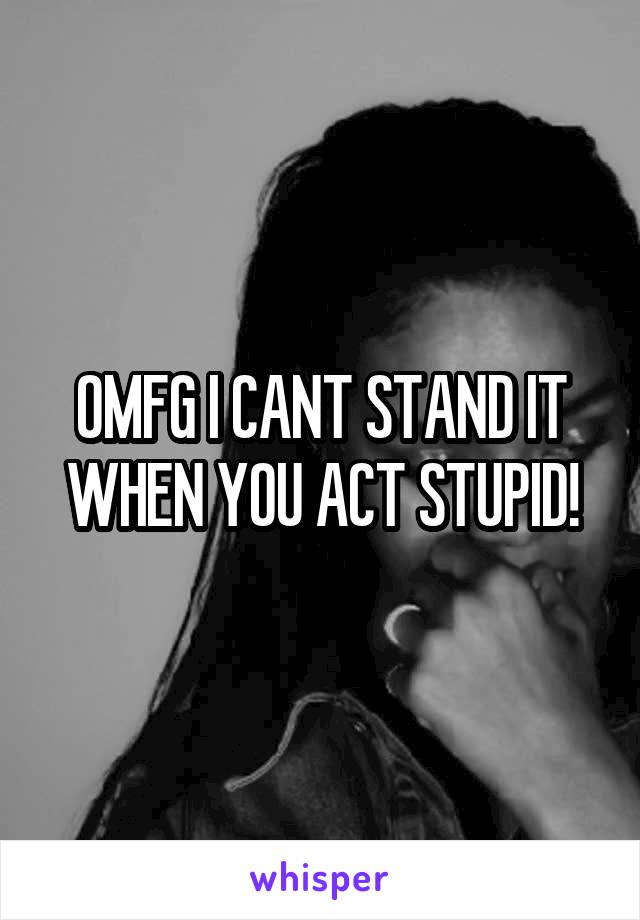 OMFG I CANT STAND IT WHEN YOU ACT STUPID!