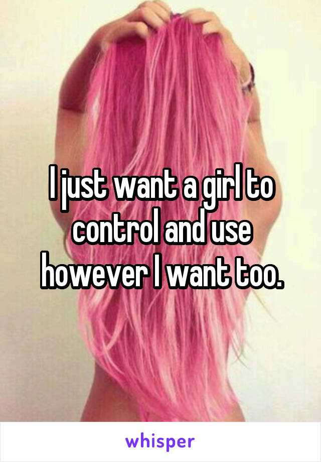 I just want a girl to control and use however I want too.