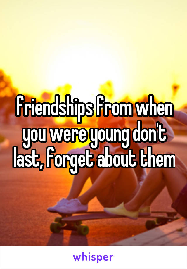 friendships from when you were young don't last, forget about them