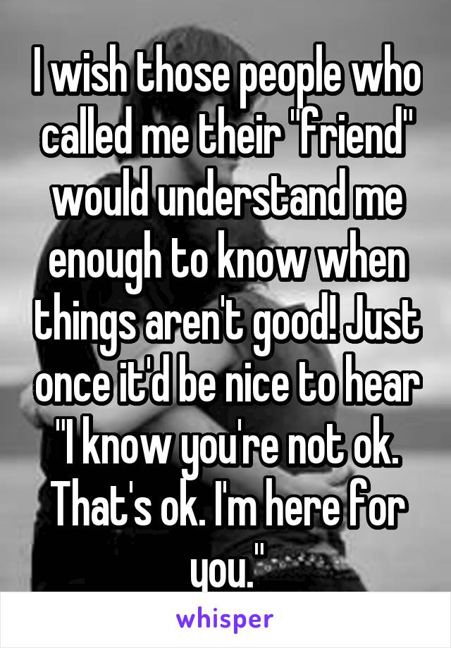 I wish those people who called me their "friend" would understand me enough to know when things aren't good! Just once it'd be nice to hear "I know you're not ok. That's ok. I'm here for you."