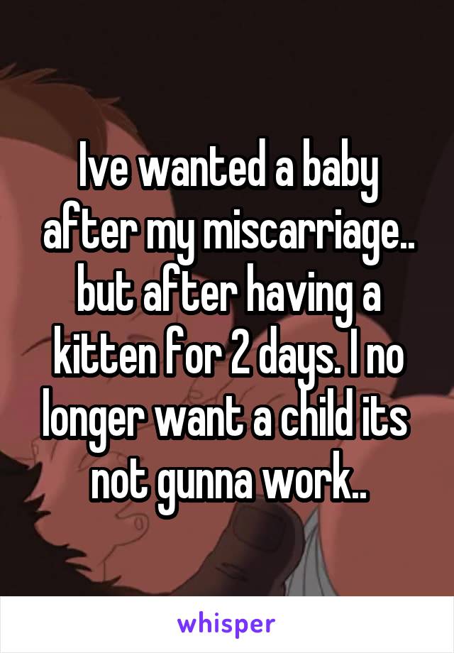 Ive wanted a baby after my miscarriage.. but after having a kitten for 2 days. I no longer want a child its  not gunna work..