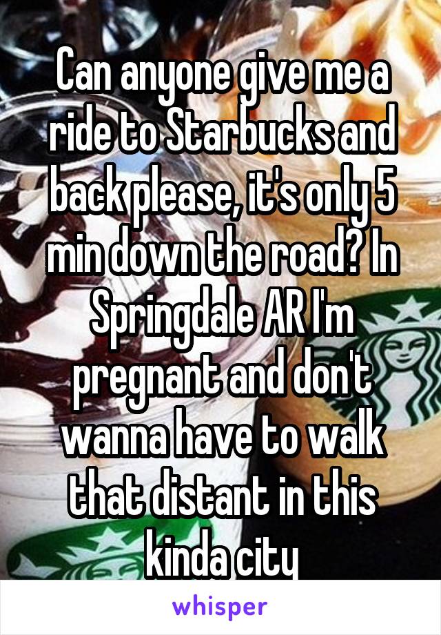 Can anyone give me a ride to Starbucks and back please, it's only 5 min down the road? In Springdale AR I'm pregnant and don't wanna have to walk that distant in this kinda city