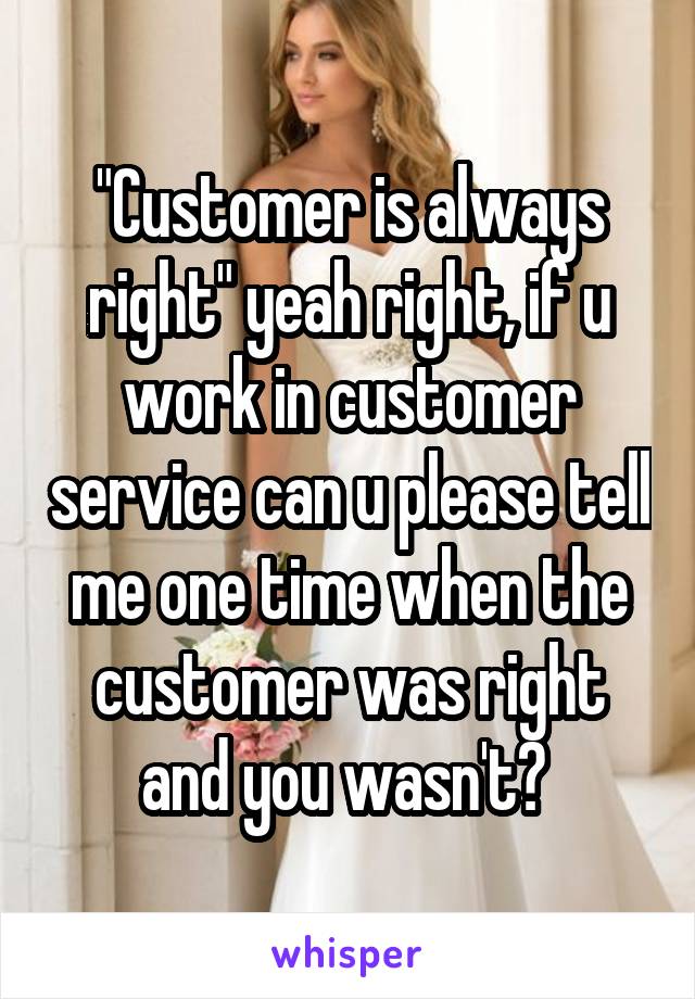 "Customer is always right" yeah right, if u work in customer service can u please tell me one time when the customer was right and you wasn't? 