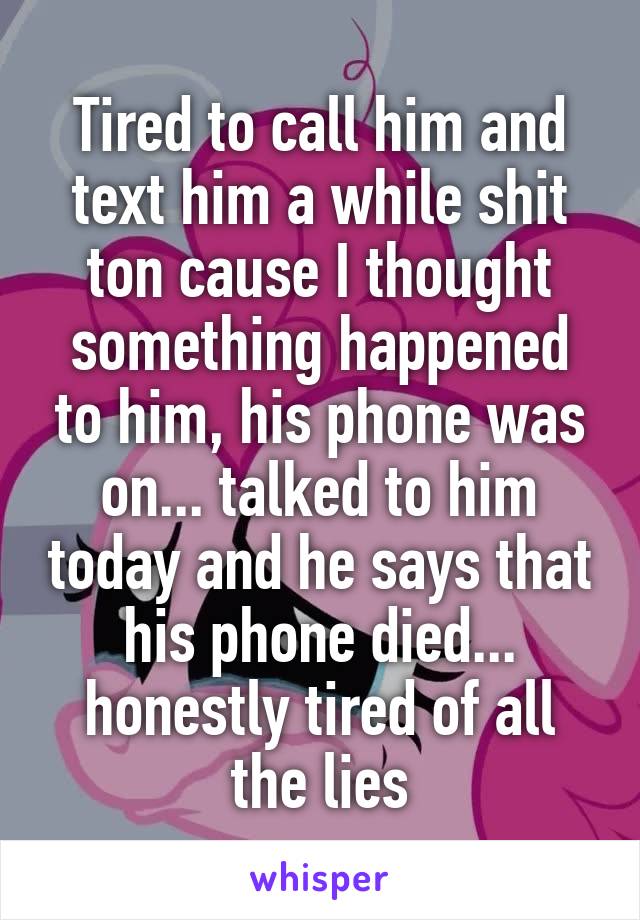 Tired to call him and text him a while shit ton cause I thought something happened to him, his phone was on... talked to him today and he says that his phone died... honestly tired of all the lies