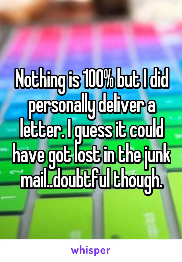 Nothing is 100% but I did personally deliver a letter. I guess it could have got lost in the junk mail..doubtful though.