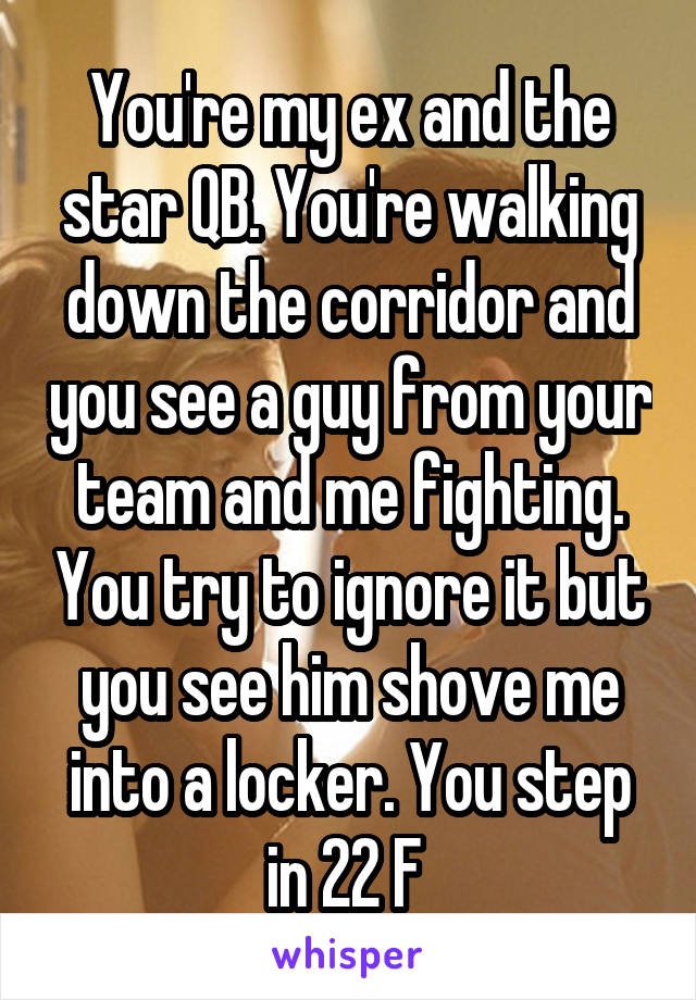 You're my ex and the star QB. You're walking down the corridor and you see a guy from your team and me fighting. You try to ignore it but you see him shove me into a locker. You step in 22 F 