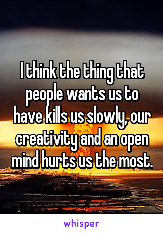 I think the thing that people wants us to have kills us slowly, our creativity and an open mind hurts us the most.