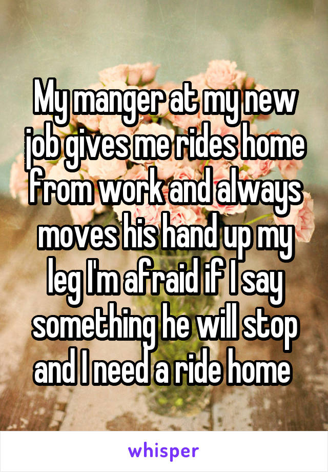 My manger at my new job gives me rides home from work and always moves his hand up my leg I'm afraid if I say something he will stop and I need a ride home 